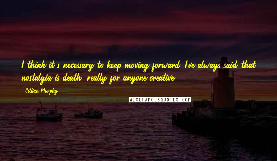 Cillian Murphy Quotes: I think it's necessary to keep moving forward. I've always said that nostalgia is death, really for anyone creative.