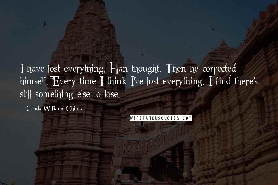 Cinda Williams Chima Quotes: I have lost everything, Han thought. Then he corrected himself. Every time I think I've lost everything, I find there's still something else to lose.
