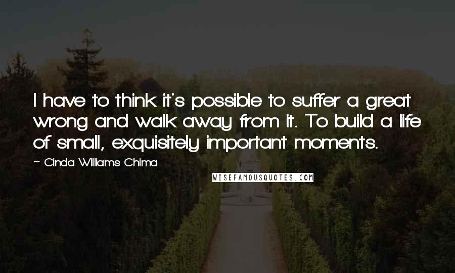 Cinda Williams Chima Quotes: I have to think it's possible to suffer a great wrong and walk away from it. To build a life of small, exquisitely important moments.