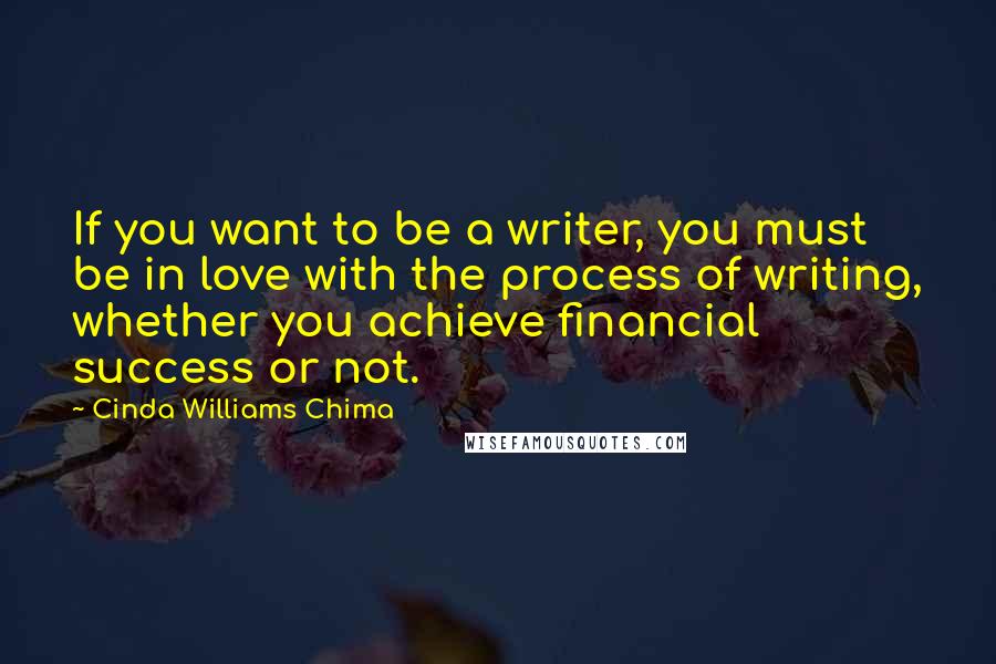 Cinda Williams Chima Quotes: If you want to be a writer, you must be in love with the process of writing, whether you achieve financial success or not.