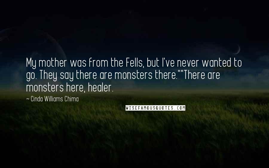 Cinda Williams Chima Quotes: My mother was from the Fells, but I've never wanted to go. They say there are monsters there.""There are monsters here, healer.