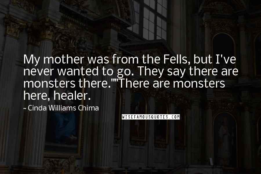 Cinda Williams Chima Quotes: My mother was from the Fells, but I've never wanted to go. They say there are monsters there.""There are monsters here, healer.