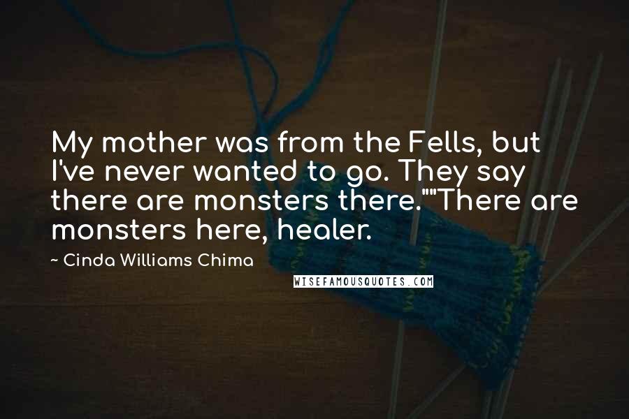 Cinda Williams Chima Quotes: My mother was from the Fells, but I've never wanted to go. They say there are monsters there.""There are monsters here, healer.