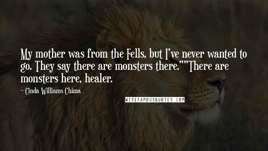 Cinda Williams Chima Quotes: My mother was from the Fells, but I've never wanted to go. They say there are monsters there.""There are monsters here, healer.