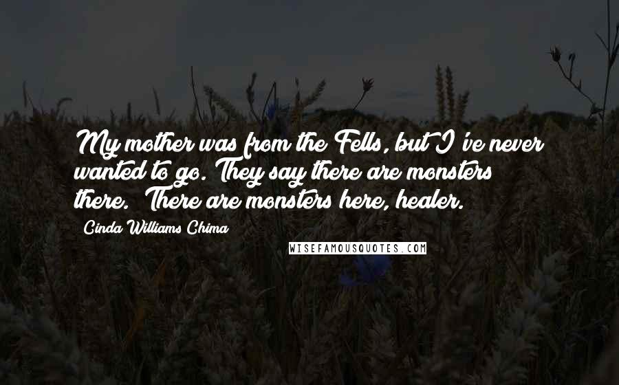 Cinda Williams Chima Quotes: My mother was from the Fells, but I've never wanted to go. They say there are monsters there.""There are monsters here, healer.