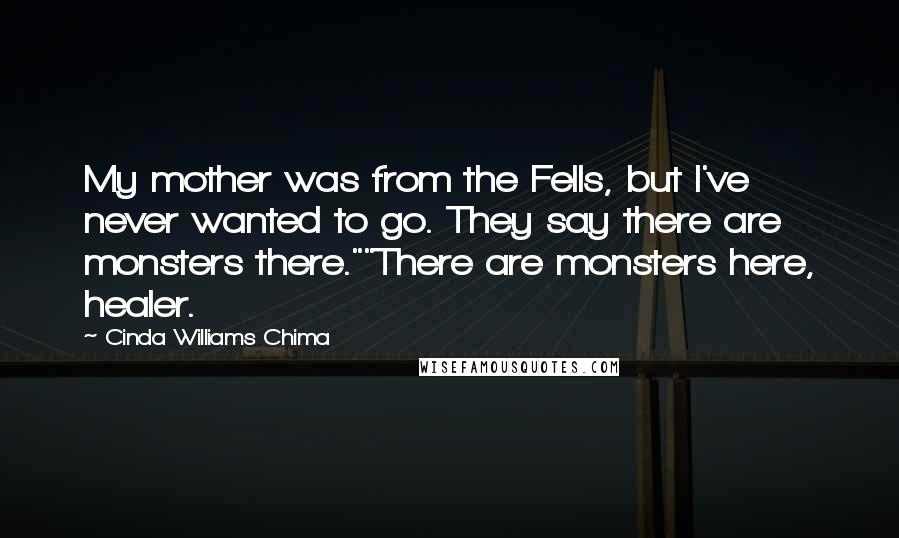 Cinda Williams Chima Quotes: My mother was from the Fells, but I've never wanted to go. They say there are monsters there.""There are monsters here, healer.