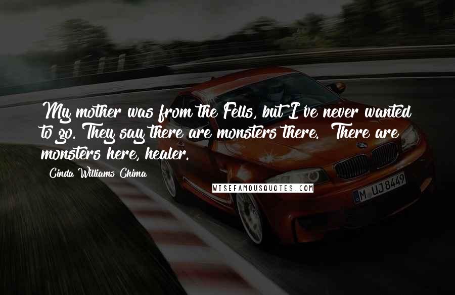 Cinda Williams Chima Quotes: My mother was from the Fells, but I've never wanted to go. They say there are monsters there.""There are monsters here, healer.