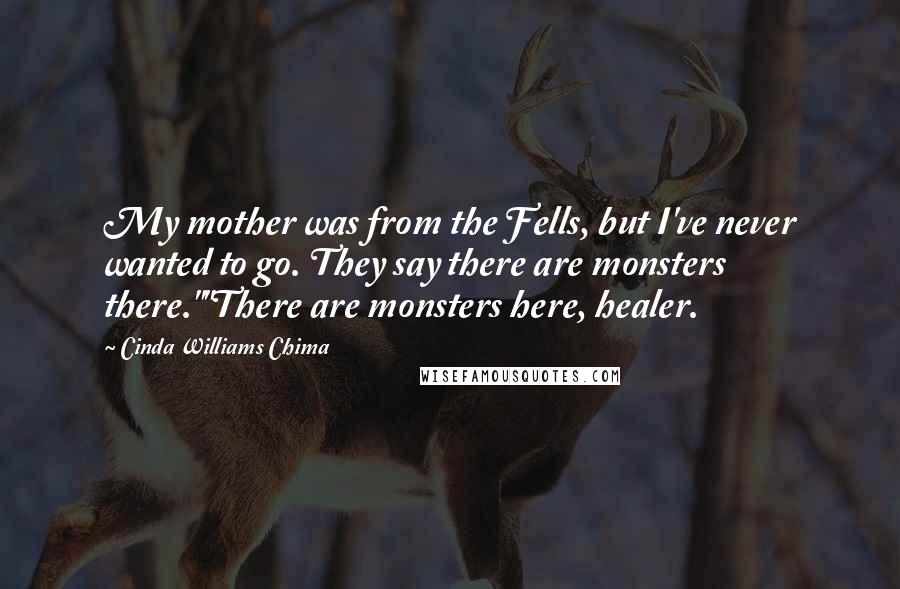 Cinda Williams Chima Quotes: My mother was from the Fells, but I've never wanted to go. They say there are monsters there.""There are monsters here, healer.