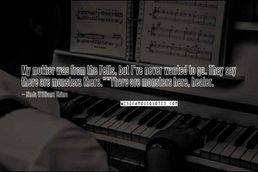 Cinda Williams Chima Quotes: My mother was from the Fells, but I've never wanted to go. They say there are monsters there.""There are monsters here, healer.