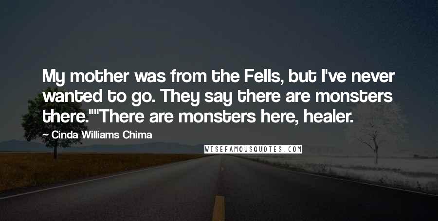 Cinda Williams Chima Quotes: My mother was from the Fells, but I've never wanted to go. They say there are monsters there.""There are monsters here, healer.