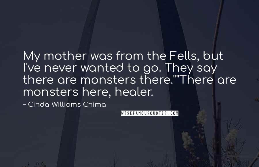 Cinda Williams Chima Quotes: My mother was from the Fells, but I've never wanted to go. They say there are monsters there.""There are monsters here, healer.