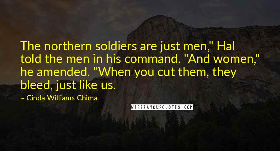 Cinda Williams Chima Quotes: The northern soldiers are just men," Hal told the men in his command. "And women," he amended. "When you cut them, they bleed, just like us.