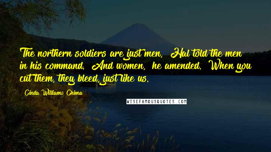 Cinda Williams Chima Quotes: The northern soldiers are just men," Hal told the men in his command. "And women," he amended. "When you cut them, they bleed, just like us.