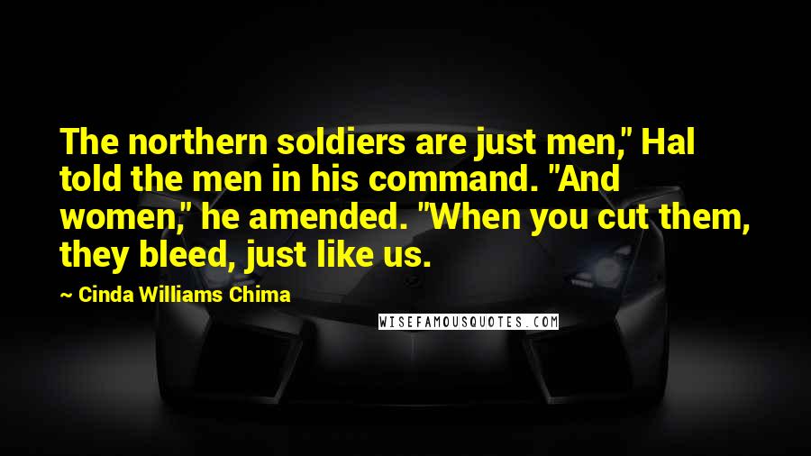 Cinda Williams Chima Quotes: The northern soldiers are just men," Hal told the men in his command. "And women," he amended. "When you cut them, they bleed, just like us.