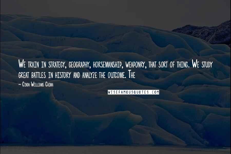 Cinda Williams Chima Quotes: We train in strategy, geography, horsemanship, weaponry, that sort of thing. We study great battles in history and analyze the outcome. The