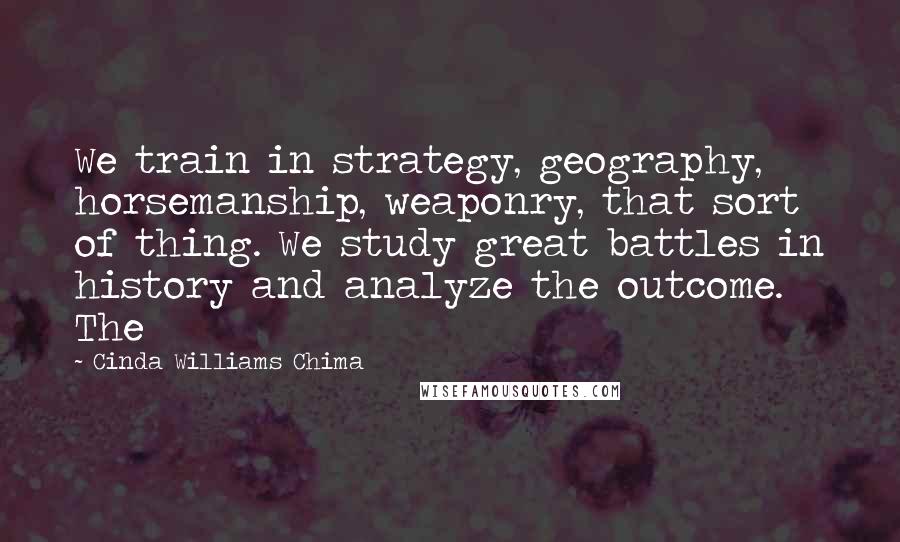 Cinda Williams Chima Quotes: We train in strategy, geography, horsemanship, weaponry, that sort of thing. We study great battles in history and analyze the outcome. The