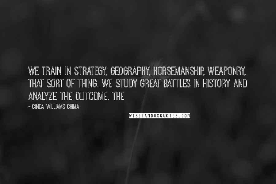 Cinda Williams Chima Quotes: We train in strategy, geography, horsemanship, weaponry, that sort of thing. We study great battles in history and analyze the outcome. The