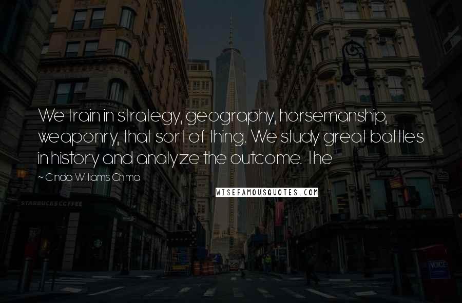 Cinda Williams Chima Quotes: We train in strategy, geography, horsemanship, weaponry, that sort of thing. We study great battles in history and analyze the outcome. The