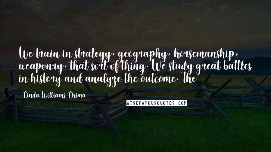 Cinda Williams Chima Quotes: We train in strategy, geography, horsemanship, weaponry, that sort of thing. We study great battles in history and analyze the outcome. The