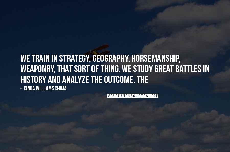 Cinda Williams Chima Quotes: We train in strategy, geography, horsemanship, weaponry, that sort of thing. We study great battles in history and analyze the outcome. The