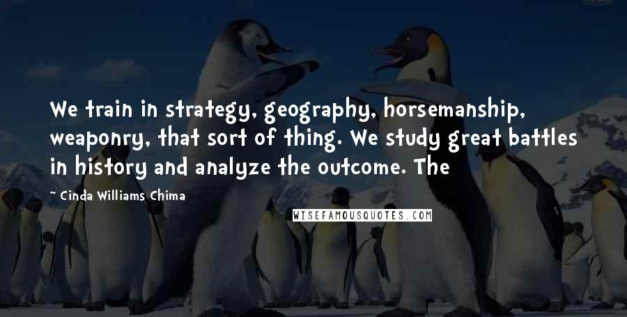 Cinda Williams Chima Quotes: We train in strategy, geography, horsemanship, weaponry, that sort of thing. We study great battles in history and analyze the outcome. The