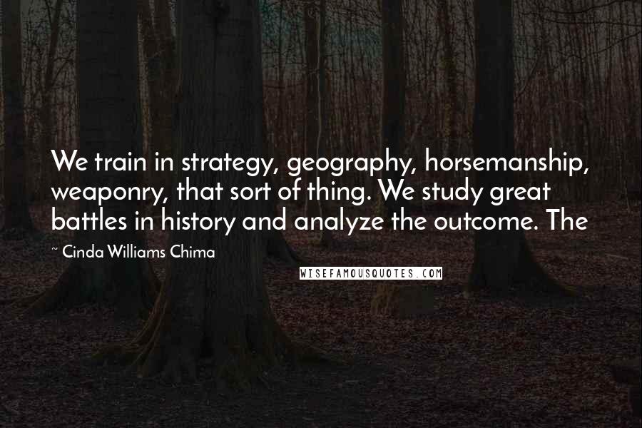 Cinda Williams Chima Quotes: We train in strategy, geography, horsemanship, weaponry, that sort of thing. We study great battles in history and analyze the outcome. The