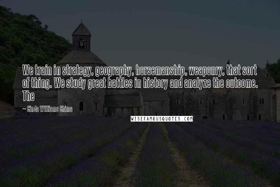 Cinda Williams Chima Quotes: We train in strategy, geography, horsemanship, weaponry, that sort of thing. We study great battles in history and analyze the outcome. The