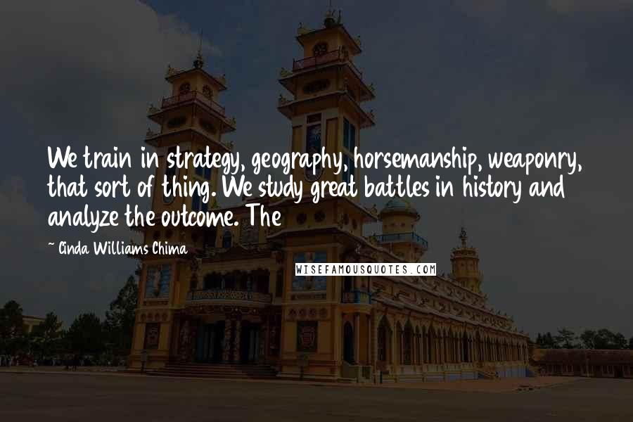 Cinda Williams Chima Quotes: We train in strategy, geography, horsemanship, weaponry, that sort of thing. We study great battles in history and analyze the outcome. The