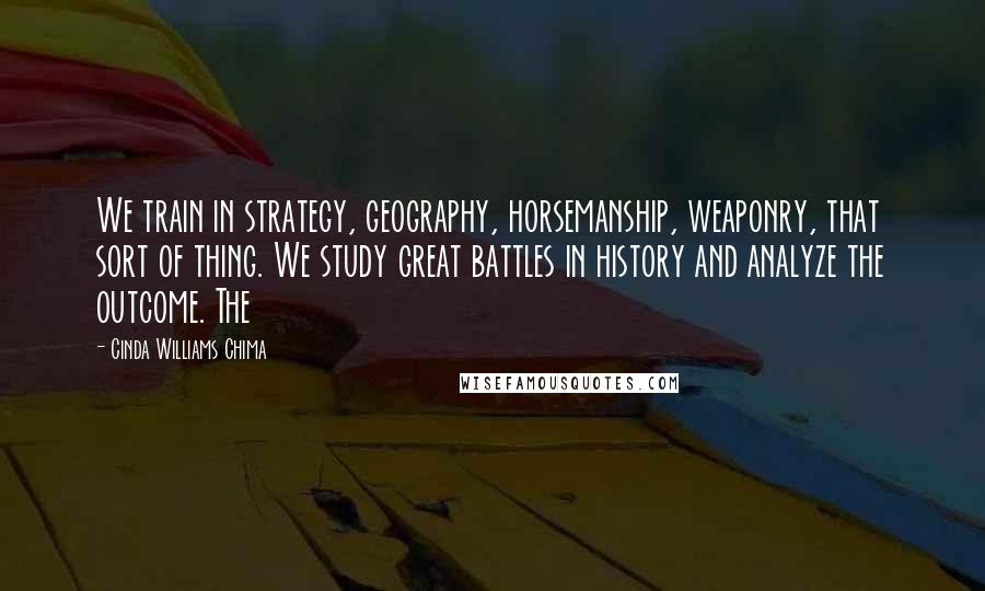 Cinda Williams Chima Quotes: We train in strategy, geography, horsemanship, weaponry, that sort of thing. We study great battles in history and analyze the outcome. The