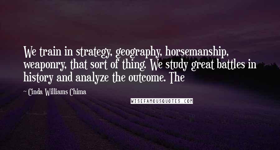 Cinda Williams Chima Quotes: We train in strategy, geography, horsemanship, weaponry, that sort of thing. We study great battles in history and analyze the outcome. The