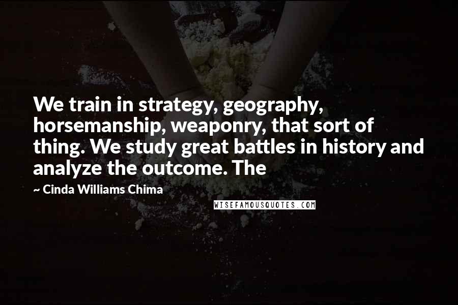 Cinda Williams Chima Quotes: We train in strategy, geography, horsemanship, weaponry, that sort of thing. We study great battles in history and analyze the outcome. The