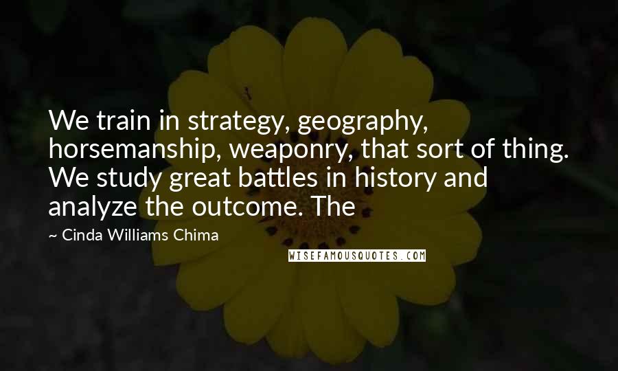 Cinda Williams Chima Quotes: We train in strategy, geography, horsemanship, weaponry, that sort of thing. We study great battles in history and analyze the outcome. The