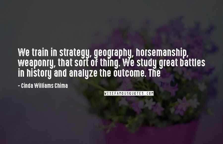 Cinda Williams Chima Quotes: We train in strategy, geography, horsemanship, weaponry, that sort of thing. We study great battles in history and analyze the outcome. The