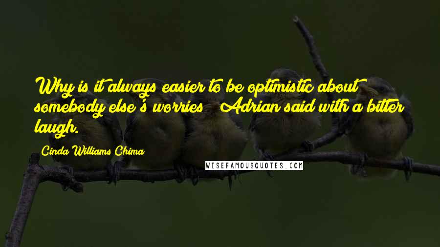 Cinda Williams Chima Quotes: Why is it always easier to be optimistic about somebody else's worries?" Adrian said with a bitter laugh.