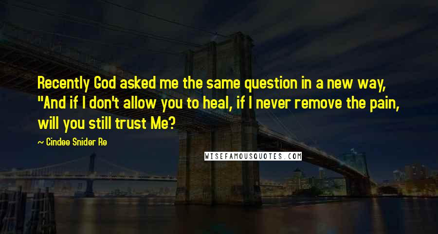 Cindee Snider Re Quotes: Recently God asked me the same question in a new way, "And if I don't allow you to heal, if I never remove the pain, will you still trust Me?