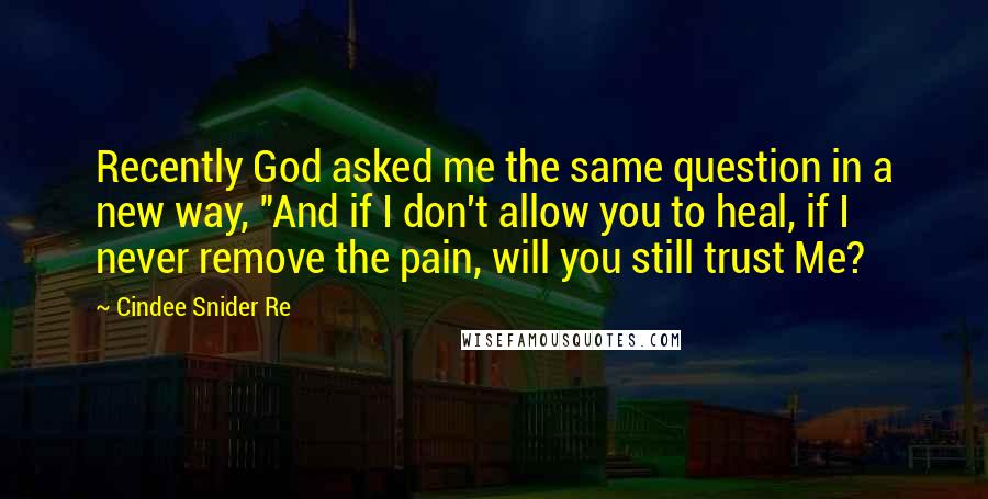 Cindee Snider Re Quotes: Recently God asked me the same question in a new way, "And if I don't allow you to heal, if I never remove the pain, will you still trust Me?