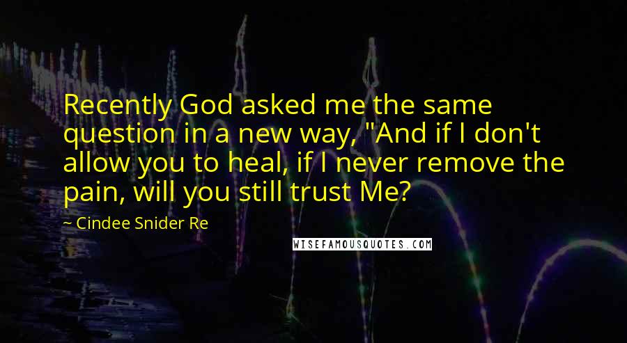 Cindee Snider Re Quotes: Recently God asked me the same question in a new way, "And if I don't allow you to heal, if I never remove the pain, will you still trust Me?