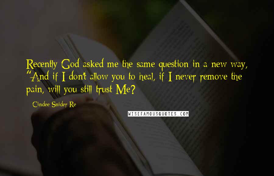 Cindee Snider Re Quotes: Recently God asked me the same question in a new way, "And if I don't allow you to heal, if I never remove the pain, will you still trust Me?