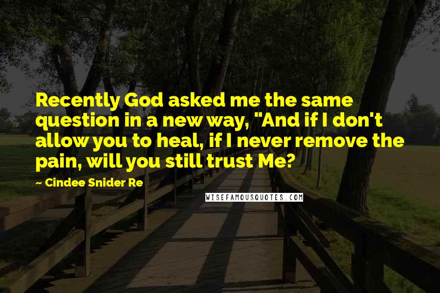 Cindee Snider Re Quotes: Recently God asked me the same question in a new way, "And if I don't allow you to heal, if I never remove the pain, will you still trust Me?