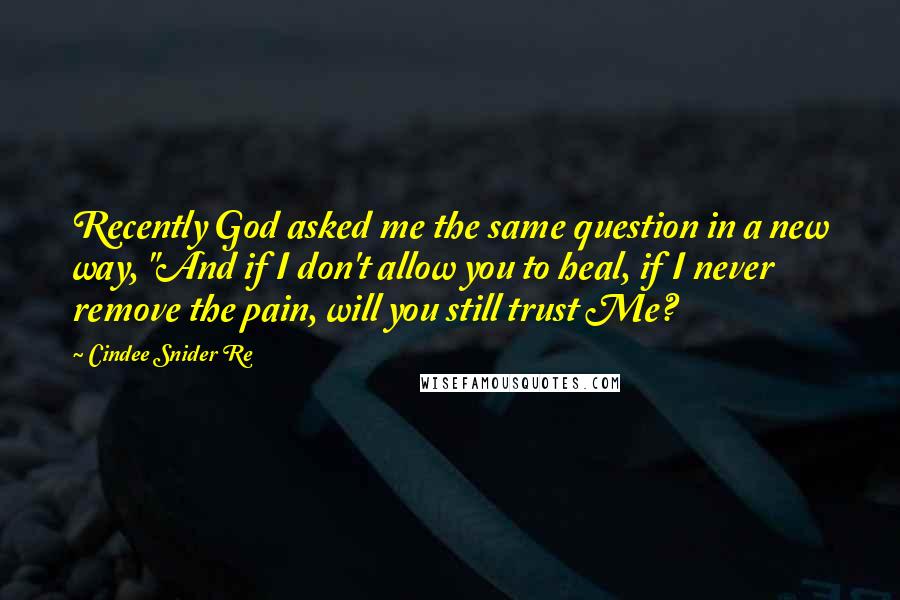 Cindee Snider Re Quotes: Recently God asked me the same question in a new way, "And if I don't allow you to heal, if I never remove the pain, will you still trust Me?