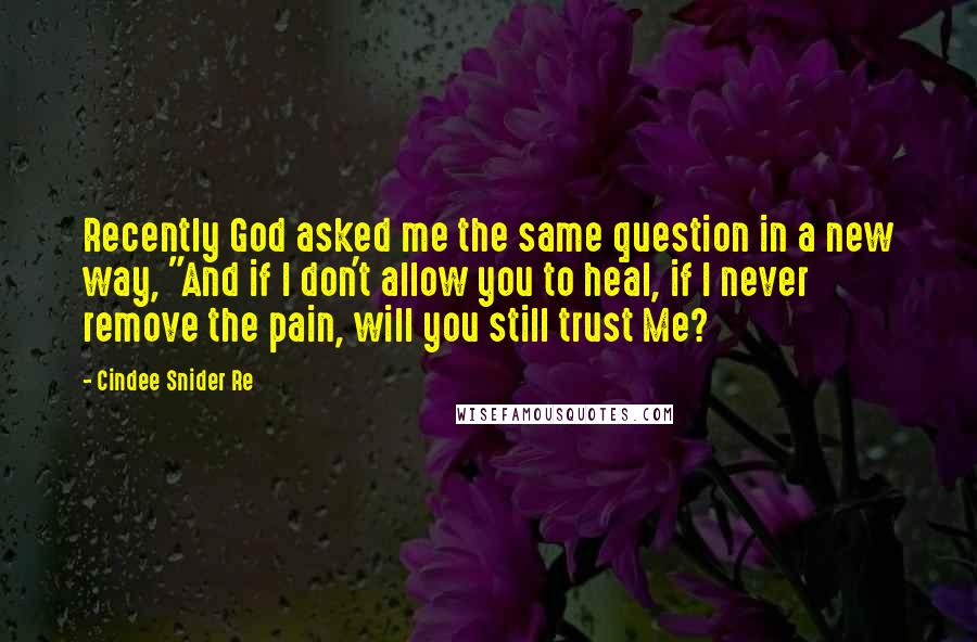 Cindee Snider Re Quotes: Recently God asked me the same question in a new way, "And if I don't allow you to heal, if I never remove the pain, will you still trust Me?