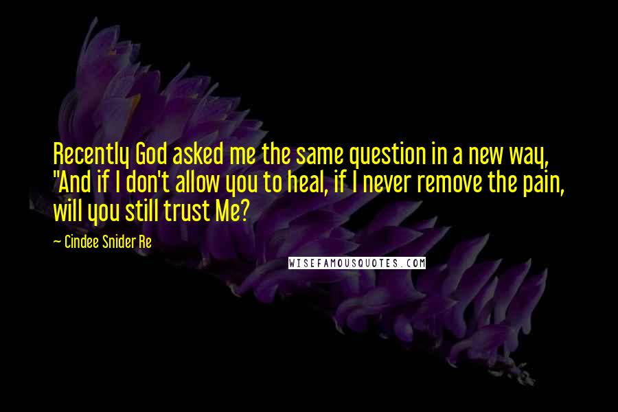 Cindee Snider Re Quotes: Recently God asked me the same question in a new way, "And if I don't allow you to heal, if I never remove the pain, will you still trust Me?