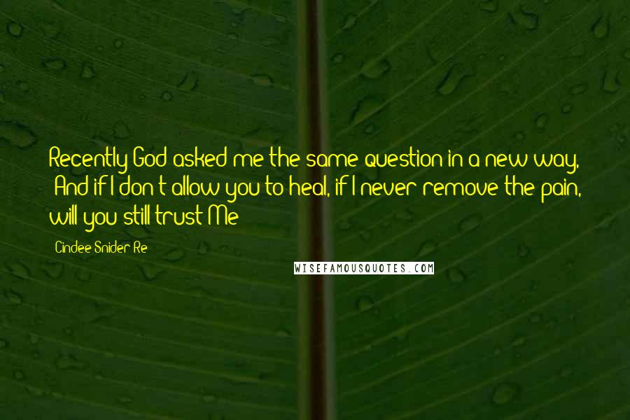 Cindee Snider Re Quotes: Recently God asked me the same question in a new way, "And if I don't allow you to heal, if I never remove the pain, will you still trust Me?