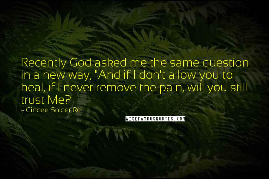 Cindee Snider Re Quotes: Recently God asked me the same question in a new way, "And if I don't allow you to heal, if I never remove the pain, will you still trust Me?