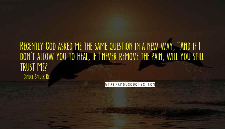 Cindee Snider Re Quotes: Recently God asked me the same question in a new way, "And if I don't allow you to heal, if I never remove the pain, will you still trust Me?