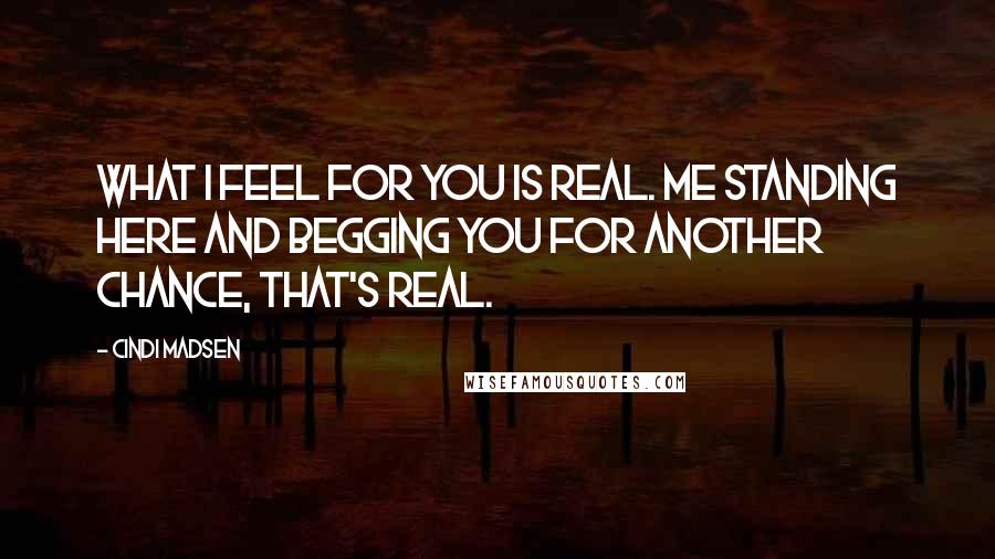 Cindi Madsen Quotes: What I feel for you is real. Me standing here and begging you for another chance, that's real.