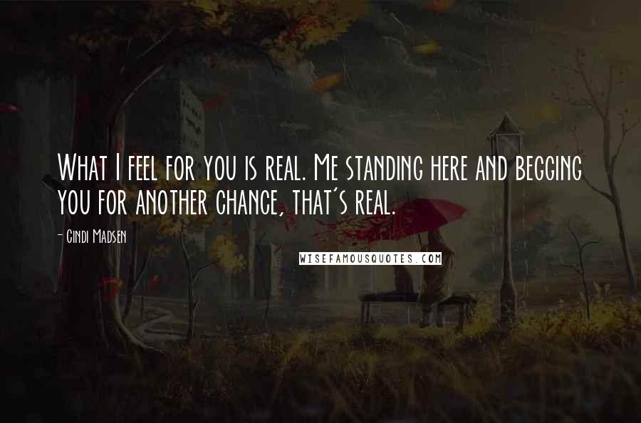 Cindi Madsen Quotes: What I feel for you is real. Me standing here and begging you for another chance, that's real.