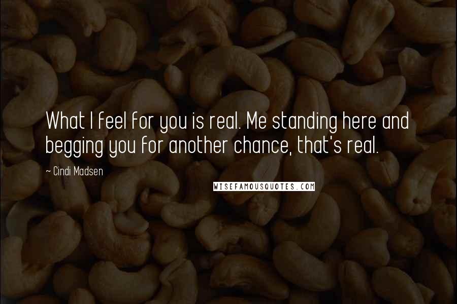 Cindi Madsen Quotes: What I feel for you is real. Me standing here and begging you for another chance, that's real.
