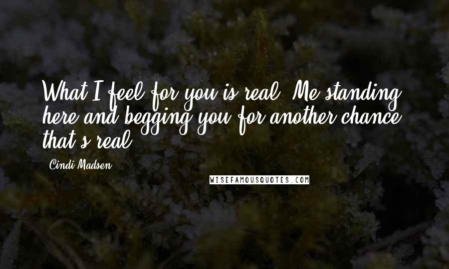 Cindi Madsen Quotes: What I feel for you is real. Me standing here and begging you for another chance, that's real.