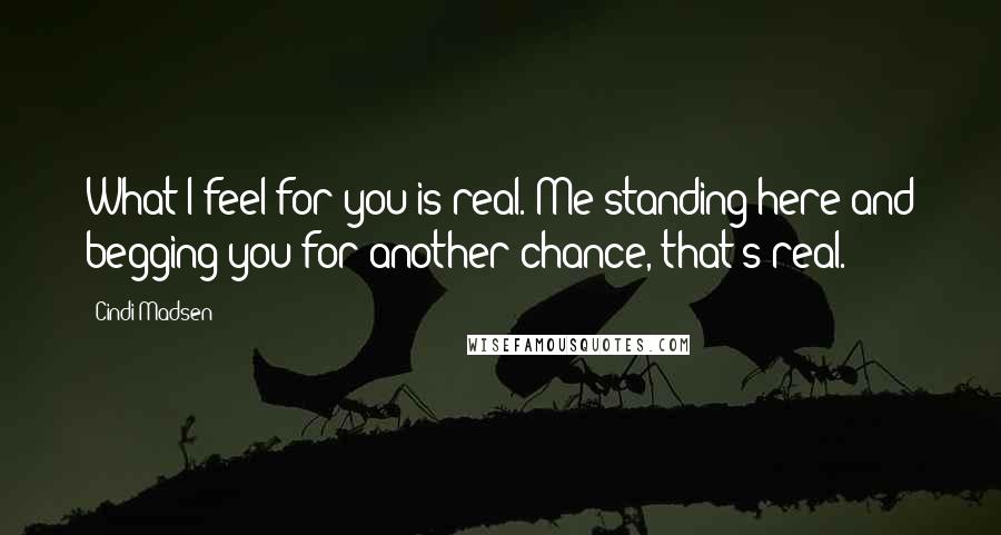 Cindi Madsen Quotes: What I feel for you is real. Me standing here and begging you for another chance, that's real.